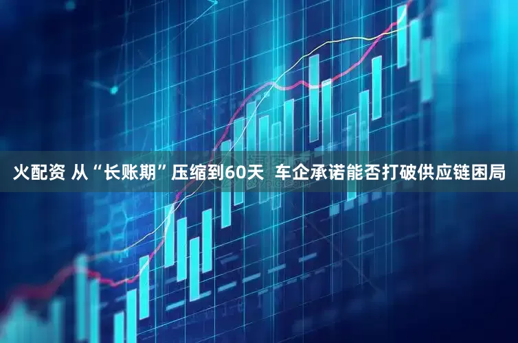 火配资 从“长账期”压缩到60天  车企承诺能否打破供应链困局