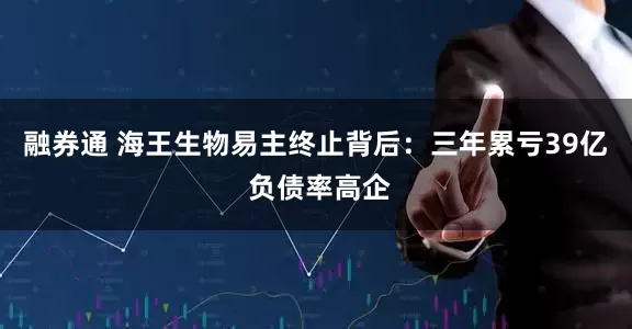 融券通 海王生物易主终止背后：三年累亏39亿 负债率高企