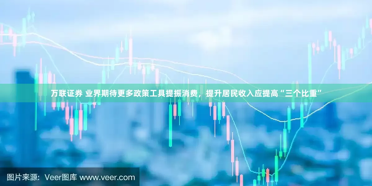 万联证券 业界期待更多政策工具提振消费，提升居民收入应提高“三个比重”