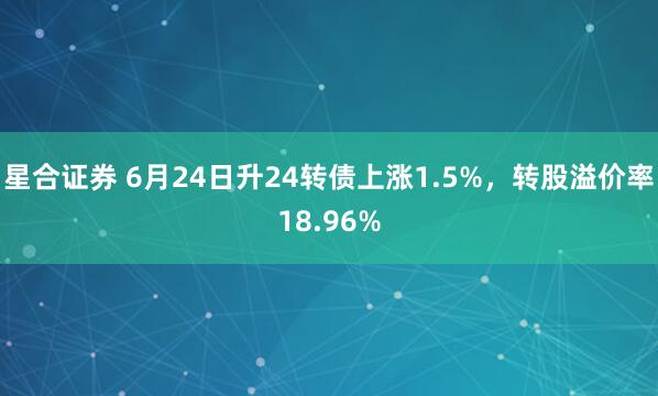 星合证券 6月24日升24转债上涨1.5%，转股溢价率18.96%