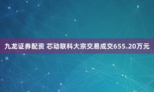 九龙证券配资 芯动联科大宗交易成交655.20万元