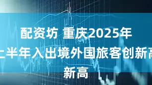 配资坊 重庆2025年上半年入出境外国旅客创新高