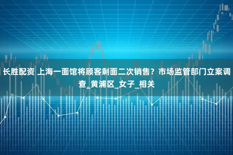 长胜配资 上海一面馆将顾客剩面二次销售？市场监管部门立案调查_黄浦区_女子_相关