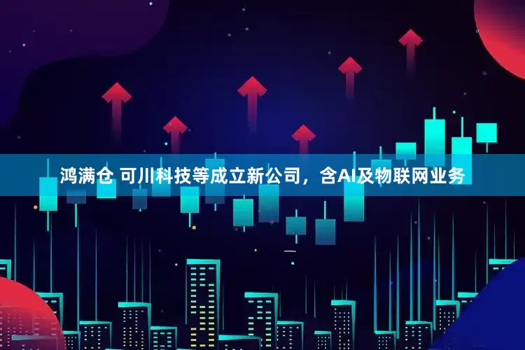 鸿满仓 可川科技等成立新公司，含AI及物联网业务