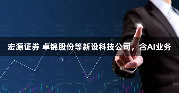 宏源证券 卓锦股份等新设科技公司，含AI业务