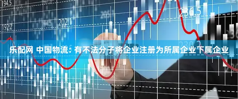 乐配网 中国物流: 有不法分子将企业注册为所属企业下属企业