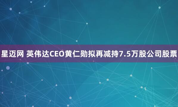 星迈网 英伟达CEO黄仁勋拟再减持7.5万股公司股票