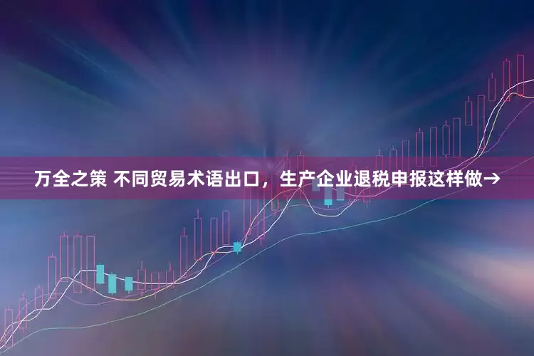万全之策 不同贸易术语出口，生产企业退税申报这样做→