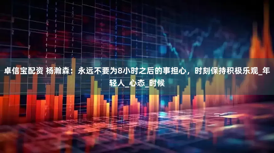 卓信宝配资 杨瀚森：永远不要为8小时之后的事担心，时刻保持积极乐观_年轻人_心态_时候