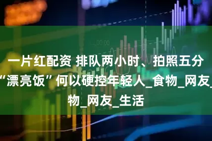 一片红配资 排队两小时、拍照五分钟，“漂亮饭”何以硬控年轻人_食物_网友_生活