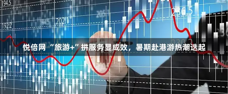 悦倍网 “旅游+”拼服务显成效，暑期赴港游热潮迭起