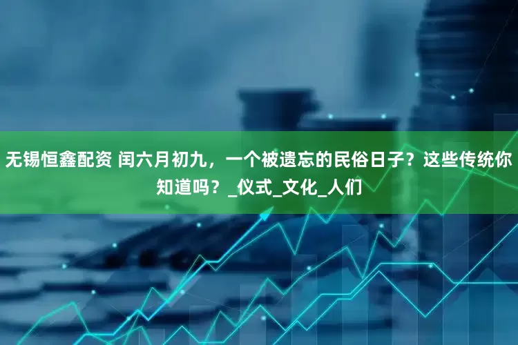 无锡恒鑫配资 闰六月初九，一个被遗忘的民俗日子？这些传统你知道吗？_仪式_文化_人们