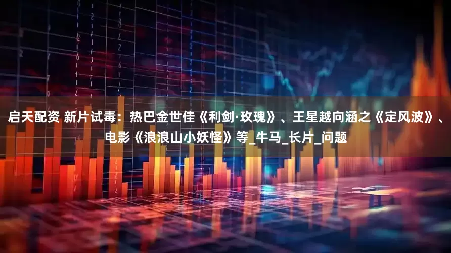 启天配资 新片试毒：热巴金世佳《利剑·玫瑰》、王星越向涵之《定风波》、电影《浪浪山小妖怪》等_牛马_长片_问题