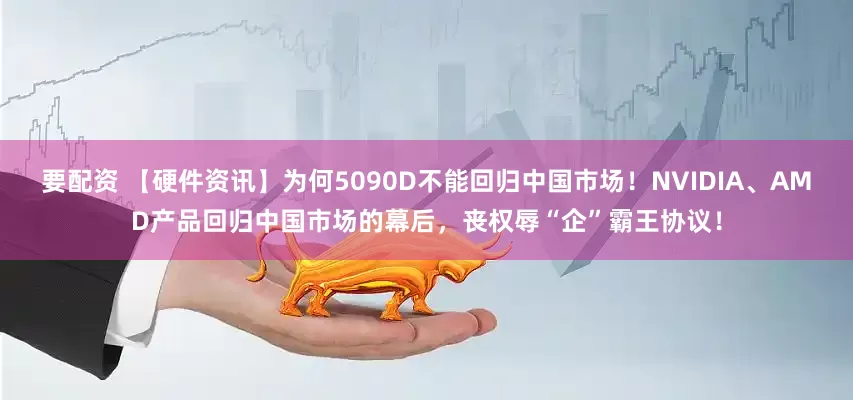 要配资 【硬件资讯】为何5090D不能回归中国市场！NVIDIA、AMD产品回归中国市场的幕后，丧权辱“企”霸王协议！