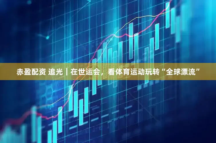 赤盈配资 追光｜在世运会，看体育运动玩转“全球漂流”