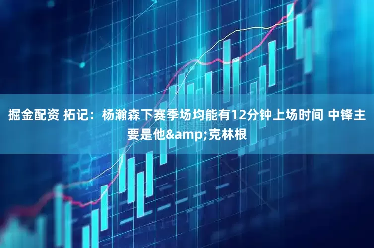 掘金配资 拓记：杨瀚森下赛季场均能有12分钟上场时间 中锋主要是他&克林根