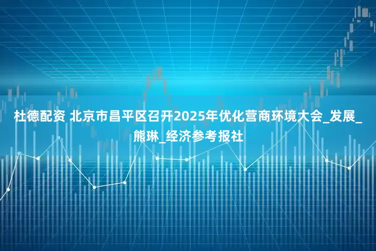 杜德配资 北京市昌平区召开2025年优化营商环境大会_发展_熊琳_经济参考报社