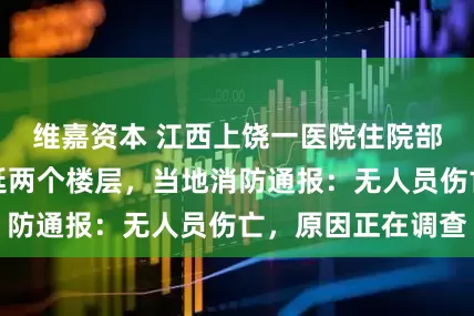 维嘉资本 江西上饶一医院住院部起火，火势蔓延两个楼层，当地消防通报：无人员伤亡，原因正在调查