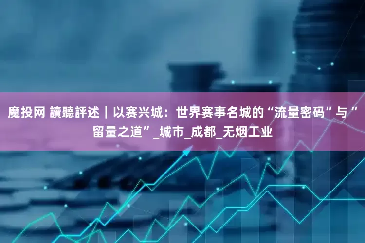 魔投网 讀聽評述｜以赛兴城：世界赛事名城的“流量密码”与“留量之道”_城市_成都_无烟工业