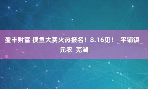 盈丰财富 摸鱼大赛火热报名！8.16见！_平铺镇_元农_芜湖