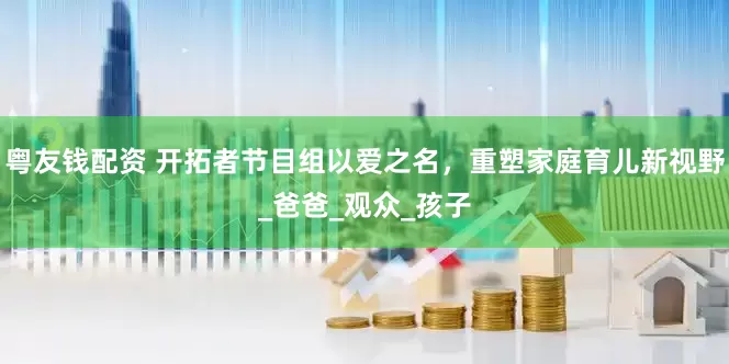 粤友钱配资 开拓者节目组以爱之名，重塑家庭育儿新视野_爸爸_观众_孩子