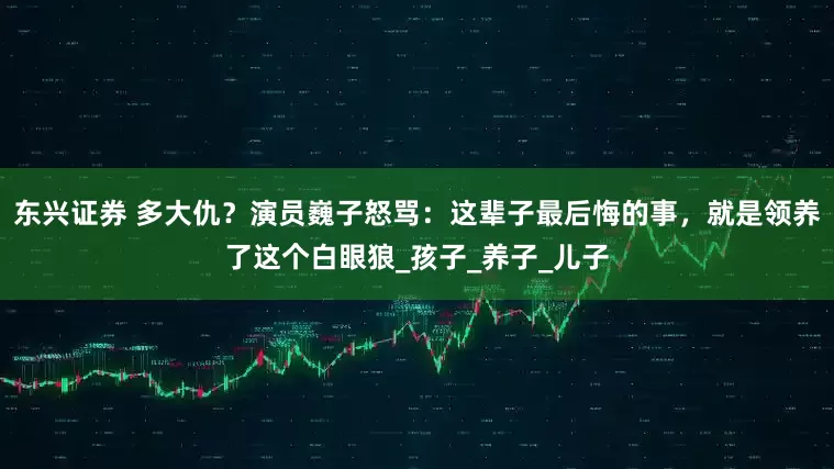 东兴证券 多大仇？演员巍子怒骂：这辈子最后悔的事，就是领养了这个白眼狼_孩子_养子_儿子