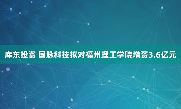 库东投资 国脉科技拟对福州理工学院增资3.6亿元