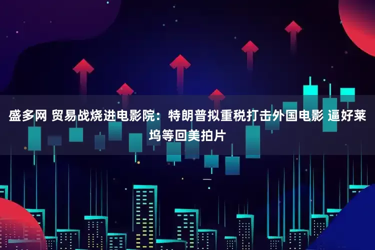盛多网 贸易战烧进电影院：特朗普拟重税打击外国电影 逼好莱坞等回美拍片
