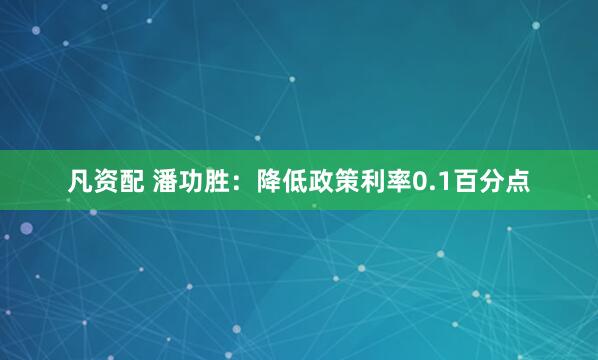 凡资配 潘功胜：降低政策利率0.1百分点