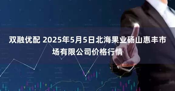 双融优配 2025年5月5日北海果业砀山惠丰市场有限公司价格行情