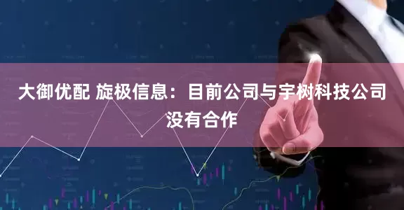 大御优配 旋极信息：目前公司与宇树科技公司没有合作