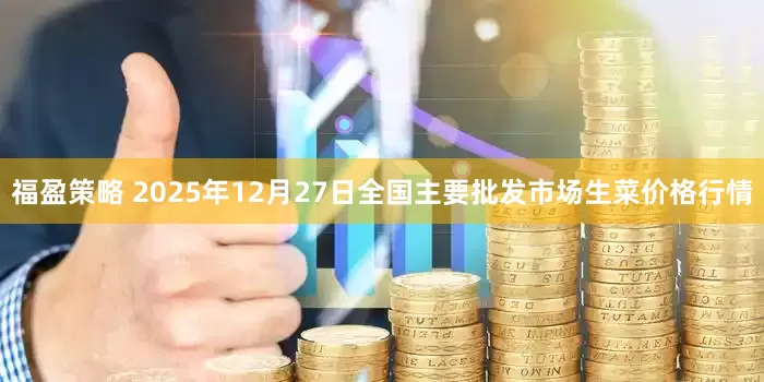 福盈策略 2025年12月27日全国主要批发市场生菜价格行情