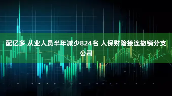 配亿多 从业人员半年减少824名 人保财险接连撤销分支公司