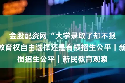 金股配资网 “大学录取了却不报到”，是受教育权自由选择还是有损招生公平｜新民教育观察