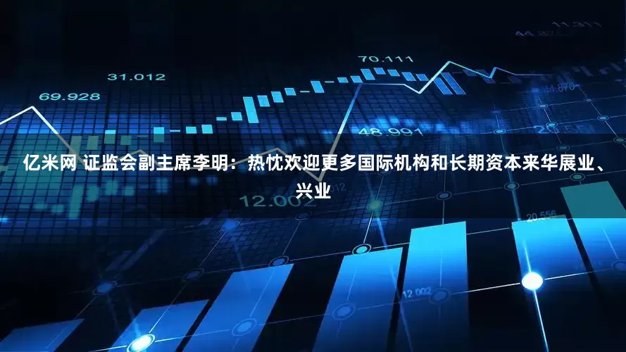 亿米网 证监会副主席李明：热忱欢迎更多国际机构和长期资本来华展业、兴业