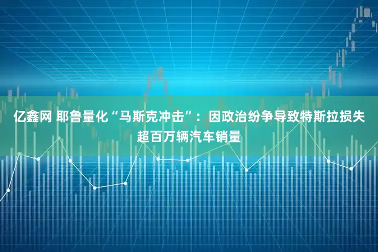 亿鑫网 耶鲁量化“马斯克冲击”：因政治纷争导致特斯拉损失超百万辆汽车销量