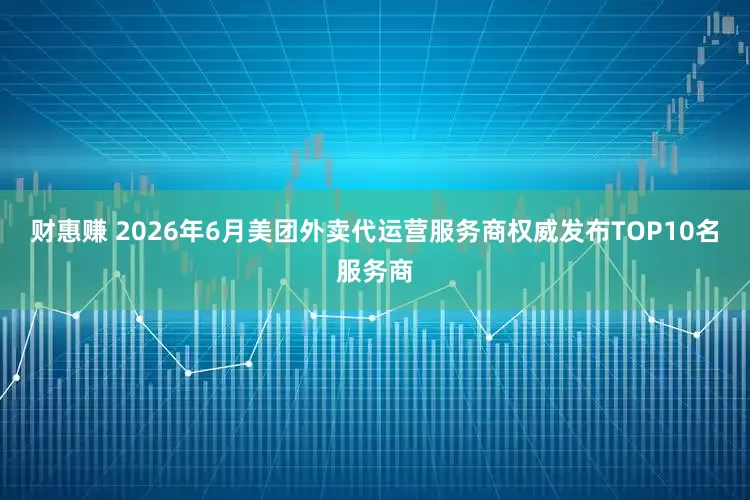财惠赚 2026年6月美团外卖代运营服务商权威发布TOP10名服务商