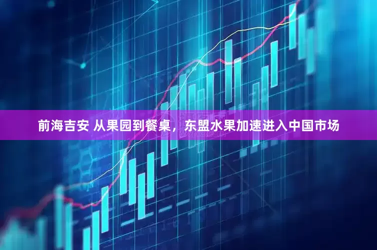 前海吉安 从果园到餐桌，东盟水果加速进入中国市场